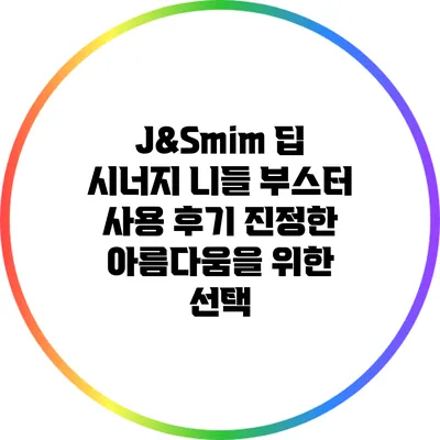 J&Smim 딥 시너지 니들 부스터 사용 후기: 진정한 아름다움을 위한 선택