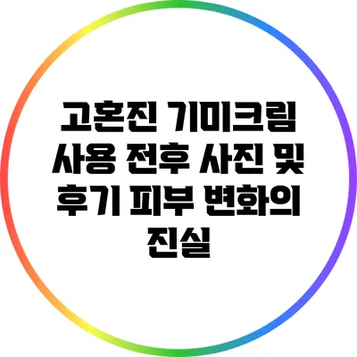 고혼진 기미크림 사용 전후 사진 및 후기: 피부 변화의 진실