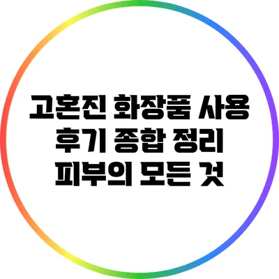 고혼진 화장품 사용 후기 종합 정리: 피부의 모든 것