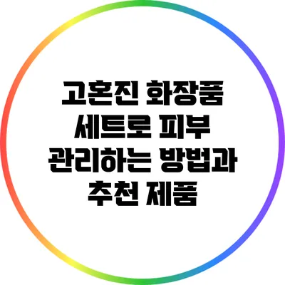 고혼진 화장품 세트로 피부 관리하는 방법과 추천 제품