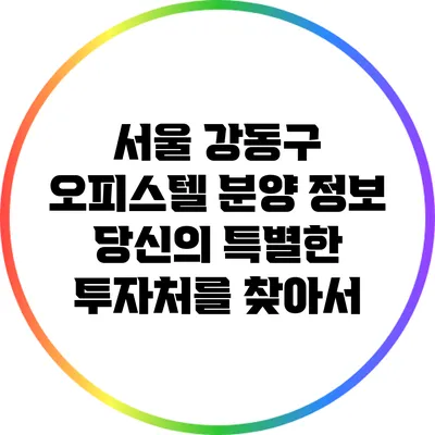 서울 강동구 오피스텔 분양 정보: 당신의 특별한 투자처를 찾아서