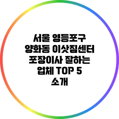 서울 영등포구 양화동 이삿짐센터: 포장이사 잘하는 업체 TOP 5 소개