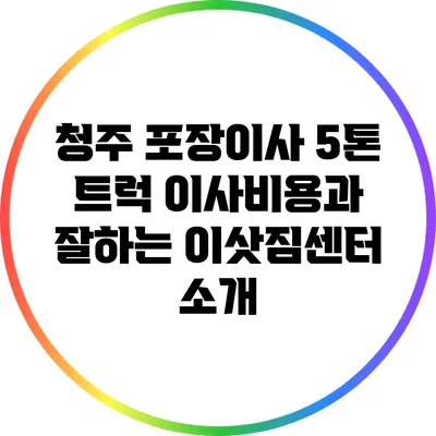 청주 포장이사: 5톤 트럭 이사비용과 잘하는 이삿짐센터 소개