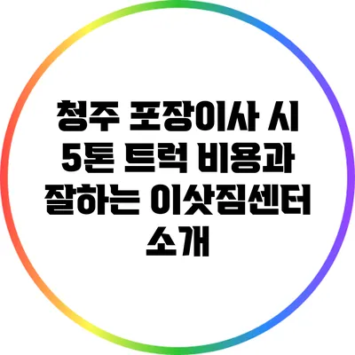 청주 포장이사 시 5톤 트럭 비용과 잘하는 이삿짐센터 소개